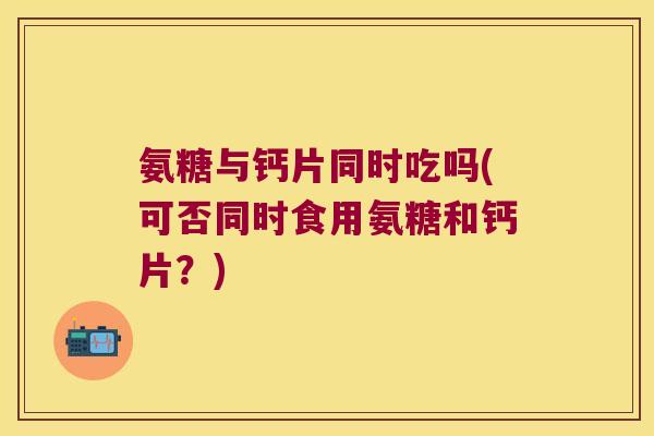 氨糖与钙片同时吃吗(可否同时食用氨糖和钙片?) 氨糖与钙片同时吃吗(可否同时食用氨糖和钙片?)