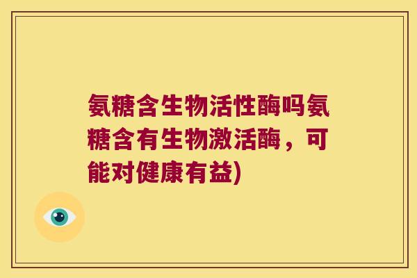 氨糖含生物活性酶吗氨糖含有生物激活酶,可能对健康有益) 氨糖含生物活性酶吗氨糖含有生物激活酶,可能对健康有益)