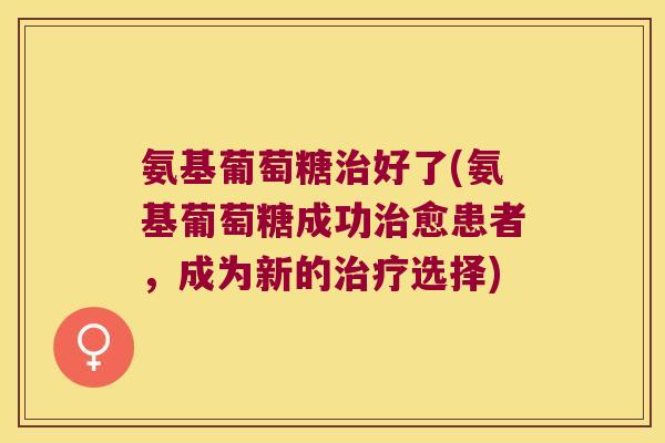 氨基葡萄糖好了(氨基葡萄糖成功愈患者，成为新的选择)