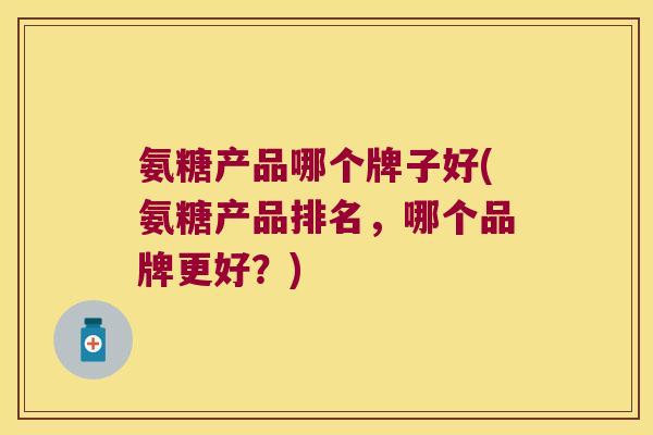 氨糖产品哪个牌子好(氨糖产品排名,哪个品牌更好?) 氨糖产品哪个牌子好(氨糖产品排名,哪个品牌更好?)