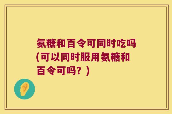 氨糖和百令可同时吃吗(可以同时服用氨糖和百令可吗?) 氨糖和百令可同时吃吗(可以同时服用氨糖和百令可吗?)