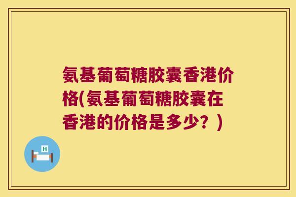 氨基葡萄糖胶囊香港价格(氨基葡萄糖胶囊在香港的价格是多少？)