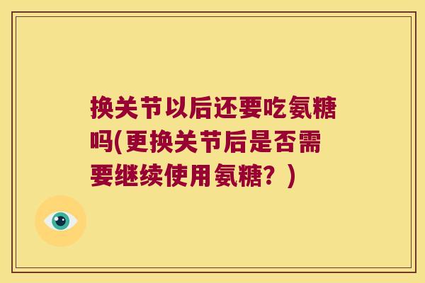 换关节以后还要吃氨糖吗(更换关节后是否需要继续使用氨糖?) 换关节以后还要吃氨糖吗(更换关节后是否需要继续使用氨糖?)