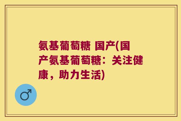 氨基葡萄糖 国产(国产氨基葡萄糖：关注健康，助力生活)