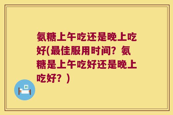 氨糖上午吃还是晚上吃好(佳服用时间?氨糖是上午吃好还是晚上吃好?) 氨糖上午吃还是晚上吃好(佳服用时间?氨糖是上午吃好还是晚上吃好?)