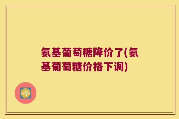 氨基葡萄糖降价了(氨基葡萄糖价格下调) 氨基葡萄糖降价了(氨基葡萄糖价格下调)