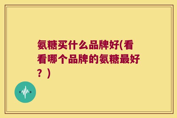 氨糖买什么品牌好(看看哪个品牌的氨糖好？)