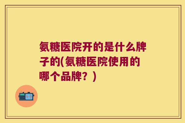 氨糖医院开的是什么牌子的(氨糖医院使用的哪个品牌？)