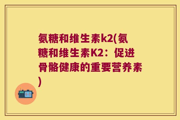 氨糖和维生素k2(氨糖和维生素K2:促进骨骼健康的重要营养素) 氨糖和维生素k2(氨糖和维生素K2:促进骨骼健康的重要营养素)