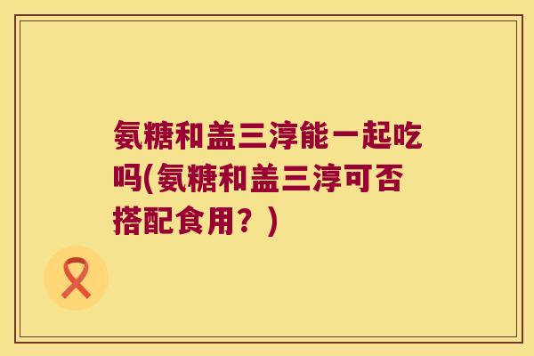 氨糖和盖三淳能一起吃吗(氨糖和盖三淳可否搭配食用?) 氨糖和盖三淳能一起吃吗(氨糖和盖三淳可否搭配食用?)