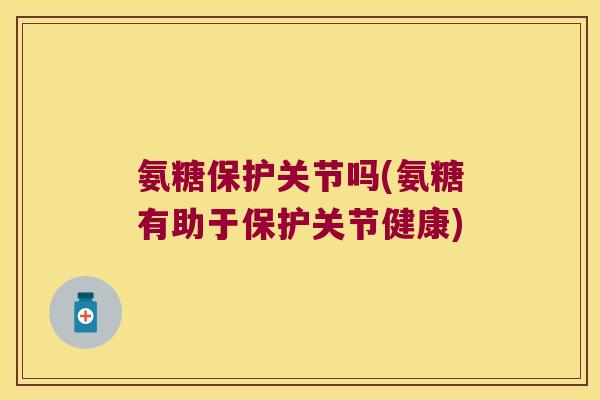 氨糖保护关节吗(氨糖有助于保护关节健康)
