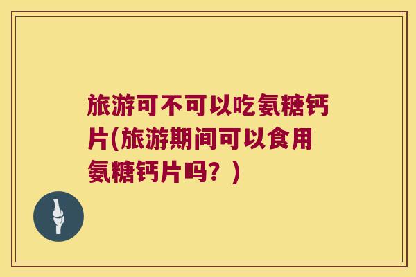 旅游可不可以吃氨糖钙片(旅游期间可以食用氨糖钙片吗?) 旅游可不可以吃氨糖钙片(旅游期间可以食用氨糖钙片吗?)