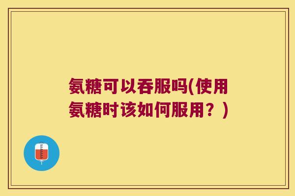 氨糖可以吞服吗(使用氨糖时该如何服用?) 氨糖可以吞服吗(使用氨糖时该如何服用?)