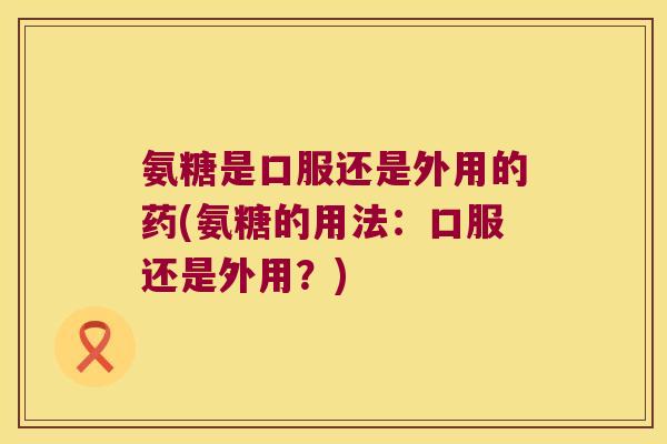 氨糖是口服还是外用的药(氨糖的用法:口服还是外用?) 氨糖是口服还是外用的药(氨糖的用法:口服还是外用?)