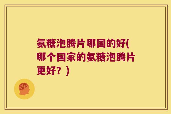 氨糖泡腾片哪国的好(哪个国家的氨糖泡腾片更好?) 氨糖泡腾片哪国的好(哪个国家的氨糖泡腾片更好?)