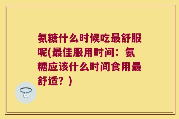 氨糖什么时候吃舒服呢(佳服用时间:氨糖应该什么时间食用舒适?) 氨糖什么时候吃舒服呢(佳服用时间:氨糖应该什么时间食用舒适?)