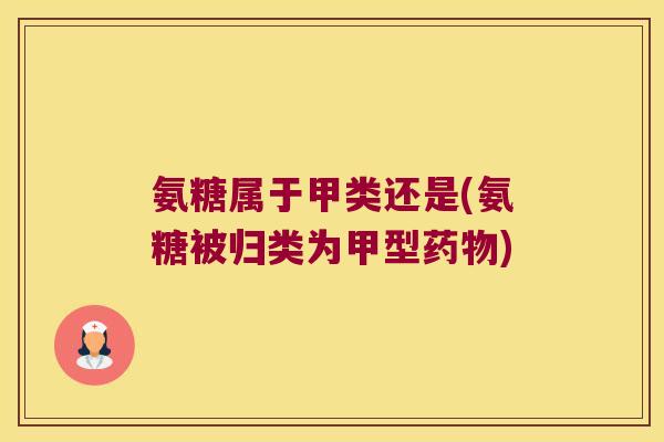 氨糖属于甲类还是(氨糖被归类为甲型)