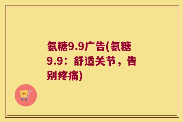 氨糖9.9广告(氨糖9.9:舒适关节,告别) 氨糖9.9广告(氨糖9.9:舒适关节,告别)