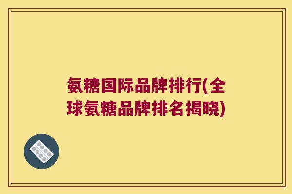 氨糖国际品牌排行(全球氨糖品牌排名揭晓) 氨糖国际品牌排行(全球氨糖品牌排名揭晓)