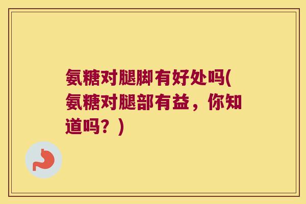 氨糖对腿脚有好处吗(氨糖对腿部有益,你知道吗?) 氨糖对腿脚有好处吗(氨糖对腿部有益,你知道吗?)