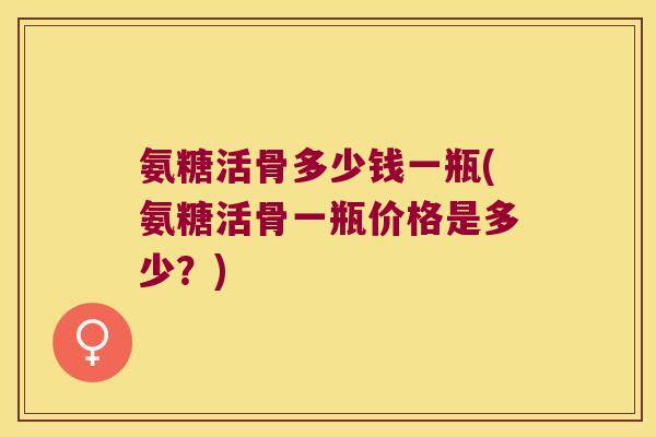 氨糖活骨多少钱一瓶(氨糖活骨一瓶价格是多少?) 氨糖活骨多少钱一瓶(氨糖活骨一瓶价格是多少?)