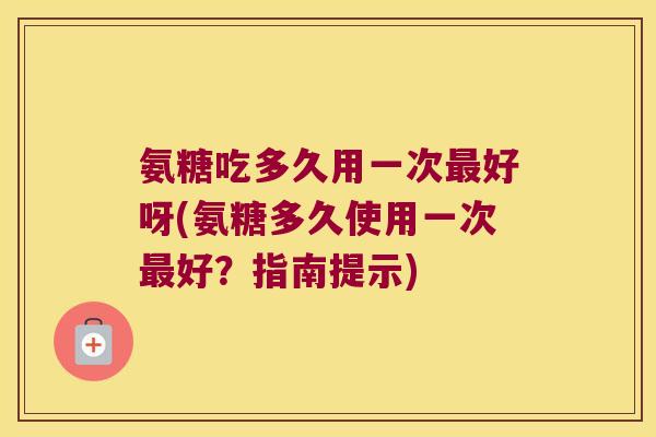 氨糖吃多久用一次好呀(氨糖多久使用一次好？指南提示)