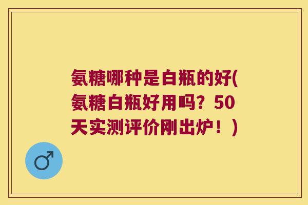 氨糖哪种是白瓶的好(氨糖白瓶好用吗?50天实测评价刚出炉!) 氨糖哪种是白瓶的好(氨糖白瓶好用吗?50天实测评价刚出炉!)