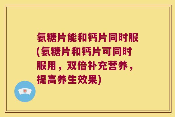 氨糖片能和钙片同时服(氨糖片和钙片可同时服用,双倍补充营养,提高养生效果) 氨糖片能和钙片同时服(氨糖片和钙片可同时服用,双倍补充营养,提高养生效果)