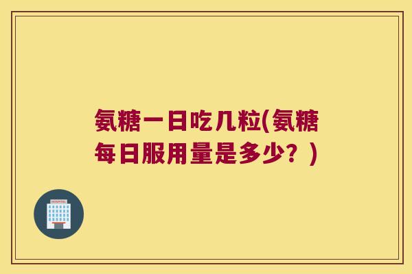 氨糖一日吃几粒(氨糖每日服用量是多少？)