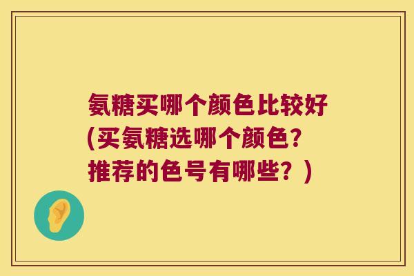 氨糖买哪个颜色比较好(买氨糖选哪个颜色？推荐的色号有哪些？)