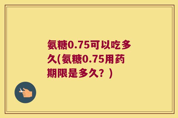 氨糖0.75可以吃多久(氨糖0.75用药期限是多久？)