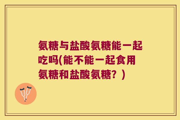 氨糖与盐酸氨糖能一起吃吗(能不能一起食用氨糖和盐酸氨糖?) 氨糖与盐酸氨糖能一起吃吗(能不能一起食用氨糖和盐酸氨糖?)