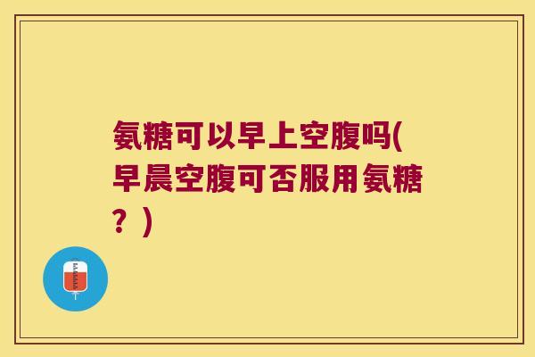氨糖可以早上空腹吗(早晨空腹可否服用氨糖?) 氨糖可以早上空腹吗(早晨空腹可否服用氨糖?)