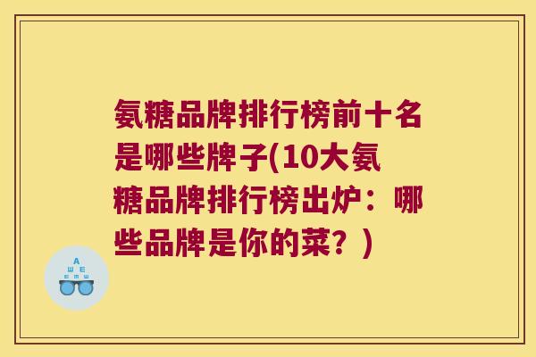 氨糖品牌排行榜前十名是哪些牌子(10大氨糖品牌排行榜出炉:哪些品牌是你的菜?) 氨糖品牌排行榜前十名是哪些牌子(10大氨糖品牌排行榜出炉:哪些品牌是你的菜?)