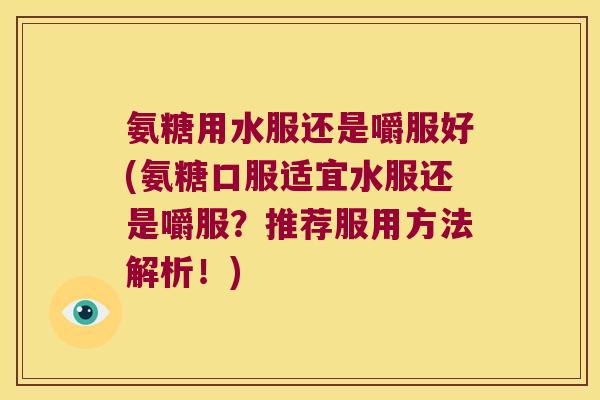 氨糖用水服还是嚼服好(氨糖口服适宜水服还是嚼服？推荐服用方法解析！)