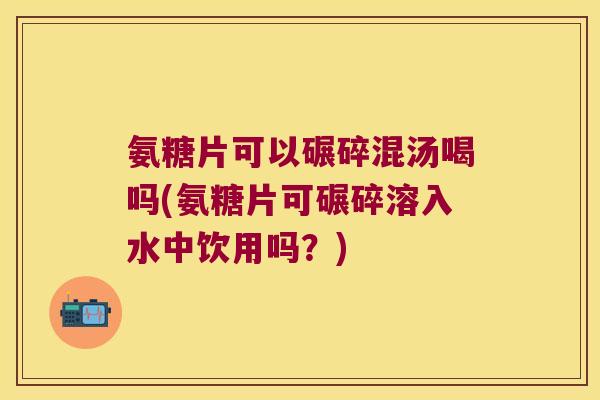 氨糖片可以碾碎混汤喝吗(氨糖片可碾碎溶入水中饮用吗？)