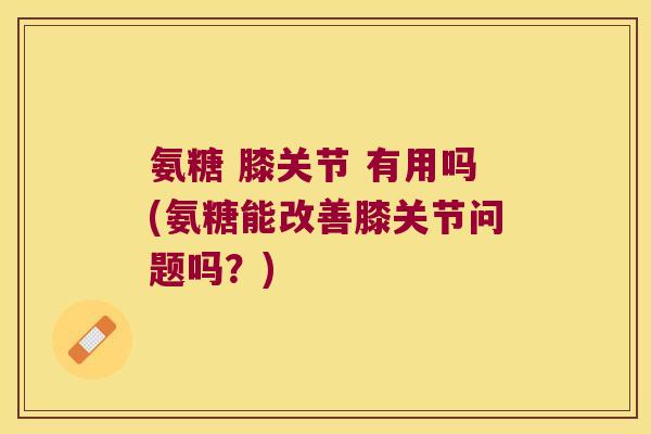 氨糖 膝关节 有用吗(氨糖能改善膝关节问题吗？)