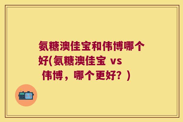 氨糖澳佳宝和伟博哪个好(氨糖澳佳宝 vs 伟博,哪个更好?) 氨糖澳佳宝和伟博哪个好(氨糖澳佳宝 vs 伟博,哪个更好?)