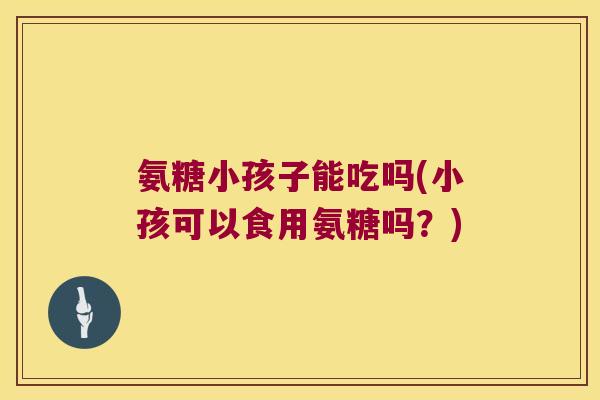 氨糖小孩子能吃吗(小孩可以食用氨糖吗？)