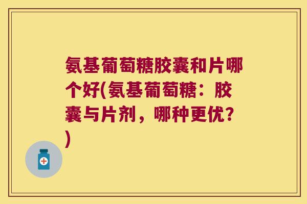 氨基葡萄糖胶囊和片哪个好(氨基葡萄糖：胶囊与片剂，哪种更优？)