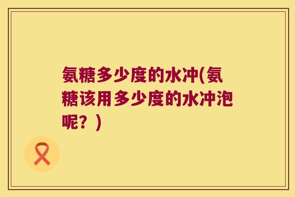 氨糖多少度的水冲(氨糖该用多少度的水冲泡呢?) 氨糖多少度的水冲(氨糖该用多少度的水冲泡呢?)