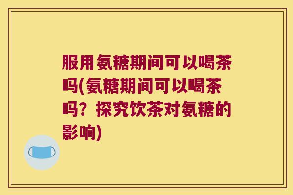 服用氨糖期间可以喝茶吗(氨糖期间可以喝茶吗?探究饮茶对氨糖的影响) 服用氨糖期间可以喝茶吗(氨糖期间可以喝茶吗?探究饮茶对氨糖的影响)