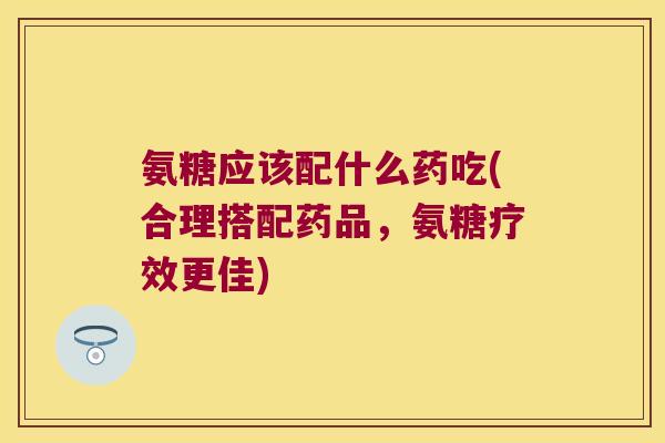 氨糖应该配什么药吃(合理搭配药品,氨糖疗效更佳) 氨糖应该配什么药吃(合理搭配药品,氨糖疗效更佳)