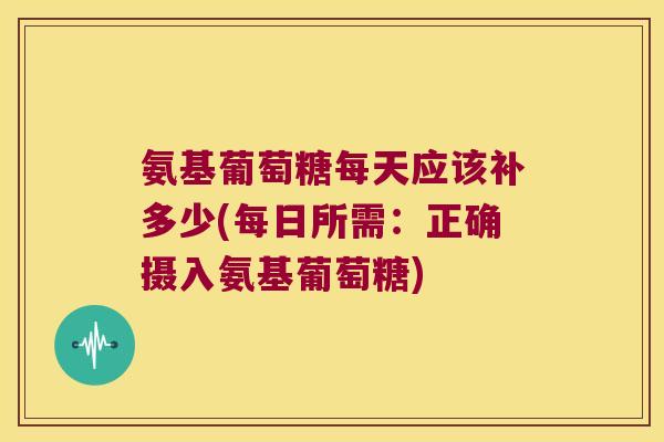 氨基葡萄糖每天应该补多少(每日所需:正确摄入氨基葡萄糖) 氨基葡萄糖每天应该补多少(每日所需:正确摄入氨基葡萄糖)