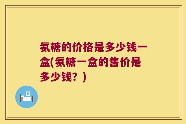 氨糖的价格是多少钱一盒(氨糖一盒的售价是多少钱?) 氨糖的价格是多少钱一盒(氨糖一盒的售价是多少钱?)