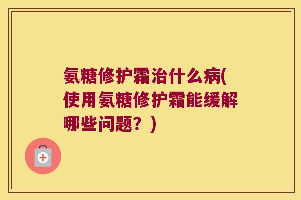 氨糖修护霜什么(使用氨糖修护霜能缓解哪些问题?) 氨糖修护霜什么(使用氨糖修护霜能缓解哪些问题?)