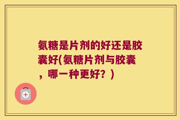氨糖是片剂的好还是胶囊好(氨糖片剂与胶囊，哪一种更好？)