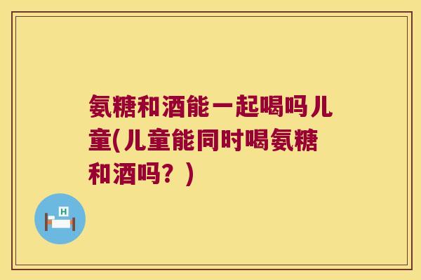 氨糖和酒能一起喝吗儿童(儿童能同时喝氨糖和酒吗?) 氨糖和酒能一起喝吗儿童(儿童能同时喝氨糖和酒吗?)