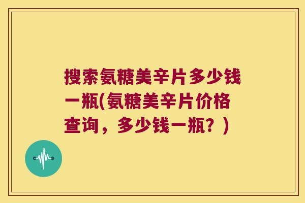 搜索氨糖美辛片多少钱一瓶(氨糖美辛片价格查询，多少钱一瓶？)