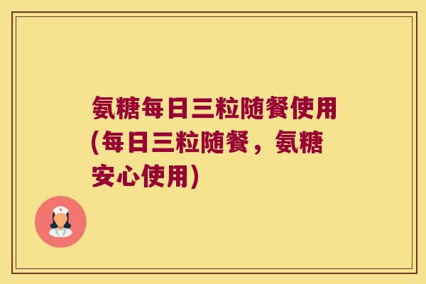 氨糖每日三粒随餐使用(每日三粒随餐，氨糖安心使用)